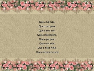Que a luz luza.  Que a paz paze. Que o som soe.  Que a mãe manhe.  Que o pai paie.  Que o sol sole.  Que o filho filhe.  Que a árvore arvore. 