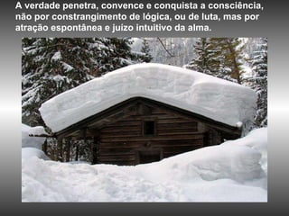 A verdade penetra, convence e conquista a consciência, não por constrangimento de lógica, ou de luta, mas por atração espontânea e juízo intuitivo da alma.  