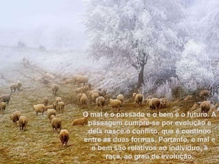 O mal é o passado e o bem é o futuro. A passagem cumpre-se por evolução e dela nasce o conflito, que é contínuo entre as duas formas. Portanto, o mal e o bem são relativos ao indivíduo, à raça, ao grau de evolução. 