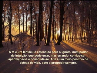 A fé é um tentáculo estendido para o ignoto, num poder de intuição, que pode errar, mas errando, corrige-se, aperfeiçoa-se e consolida-se. A fé é um meio positivo de defesa da vida, apto a progredir sempre. 