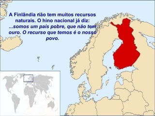 A Finlândia não tem muitos recursos naturais. O hino nacional já diz: ... somos um país pobre, que não tem ouro. O recurso que temos é o nosso povo. 