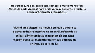 Na verdade, não sei se ela tem começo e muito menos fim.
Afinal, de onde viemos? Para onde vamos? Somente o mistério
divino articula esses caminhos....
Viver é uma viagem, na medida em que o ontem se
plasma no hoje e interfere no amanhã, refazendo as
trilhas, alimentando as esperanças de que cada
viagem possa ser esplendorosa em sua potência de
energia, de cor e de luz!
 