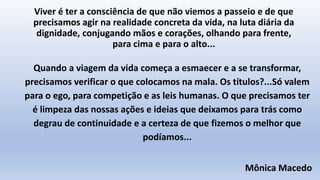 Viver é ter a consciência de que não viemos a passeio e de que
precisamos agir na realidade concreta da vida, na luta diária da
dignidade, conjugando mãos e corações, olhando para frente,
para cima e para o alto...
Quando a viagem da vida começa a esmaecer e a se transformar,
precisamos verificar o que colocamos na mala. Os títulos?...Só valem
para o ego, para competição e as leis humanas. O que precisamos ter
é limpeza das nossas ações e ideias que deixamos para trás como
degrau de continuidade e a certeza de que fizemos o melhor que
podíamos...
Mônica Macedo
 