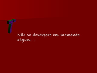 7° Não se desespere em momento algum...   