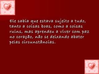 Ele sabia que estava sujeito a tudo, tanto a coisas boas, como a coisas ruins, mas aprendeu a viver com paz no coração, não se deixando abater pelas circunstâncias.   
