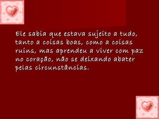 Ele sabia que estava sujeito a tudo,Ele sabia que estava sujeito a tudo,
tanto a coisas boas, como a coisastanto a coisas boas, como a coisas
ruins, mas aprendeu a viver com pazruins, mas aprendeu a viver com paz
no coração, não se deixando abaterno coração, não se deixando abater
pelas circunstâncias.pelas circunstâncias.
 