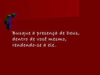 Busque a presença de Deus,
dentro de você mesmo,
rendendo-se a ele.
 
