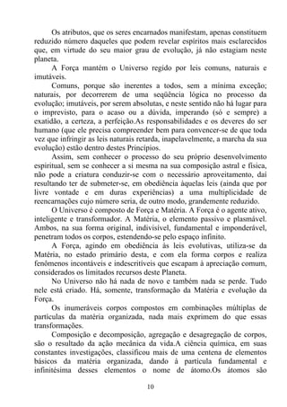 Os atributos, que os seres encarnados manifestam, apenas constituem
reduzido número daqueles que podem revelar espíritos mais esclarecidos
que, em virtude do seu maior grau de evolução, já não estagiam neste
planeta.
      A Força mantém o Universo regido por leis comuns, naturais e
imutáveis.
      Comuns, porque são inerentes a todos, sem a mínima exceção;
naturais, por decorrerem de uma seqüência lógica no processo da
evolução; imutáveis, por serem absolutas, e neste sentido não há lugar para
o imprevisto, para o acaso ou a dúvida, imperando (só e sempre) a
exatidão, a certeza, a perfeição.As responsabilidades e os deveres do ser
humano (que ele precisa compreender bem para convencer-se de que toda
vez que infringir as leis naturais retarda, inapelavelmente, a marcha da sua
evolução) estão dentro destes Princípios.
      Assim, sem conhecer o processo do seu próprio desenvolvimento
espiritual, sem se conhecer a si mesma na sua composição astral e física,
não pode a criatura conduzir-se com o necessário aproveitamento, daí
resultando ter de submeter-se, em obediência àquelas leis (ainda que por
livre vontade e em duras experiências) a uma multiplicidade de
reencarnações cujo número seria, de outro modo, grandemente reduzido.
      O Universo é composto de Força e Matéria. A Força é o agente ativo,
inteligente e transformador. A Matéria, o elemento passivo e plasmável.
Ambos, na sua forma original, indivisível, fundamental e imponderável,
penetram todos os corpos, estendendo-se pelo espaço infinito.
      A Força, agindo em obediência às leis evolutivas, utiliza-se da
Matéria, no estado primário desta, e com ela forma corpos e realiza
fenômenos incontáveis e indescritíveis que escapam à apreciação comum,
considerados os limitados recursos deste Planeta.
      No Universo não há nada de novo e também nada se perde. Tudo
nele está criado. Há, somente, transformação da Matéria e evolução da
Força.
      Os inumeráveis corpos compostos em combinações múltiplas de
partículas da matéria organizada, nada mais exprimem do que essas
transformações.
      Composição e decomposição, agregação e desagregação de corpos,
são o resultado da ação mecânica da vida.A ciência química, em suas
constantes investigações, classificou mais de uma centena de elementos
básicos da matéria organizada, dando à partícula fundamental e
infinitésima desses elementos o nome de átomo.Os átomos são

                                    10
 