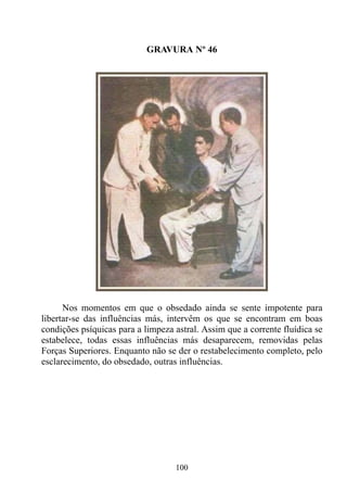 GRAVURA Nº 46




      Nos momentos em que o obsedado ainda se sente impotente para
libertar-se das influências más, intervêm os que se encontram em boas
condições psíquicas para a limpeza astral. Assim que a corrente fluídica se
estabelece, todas essas influências más desaparecem, removidas pelas
Forças Superiores. Enquanto não se der o restabelecimento completo, pelo
esclarecimento, do obsedado, outras influências.




                                   100
 