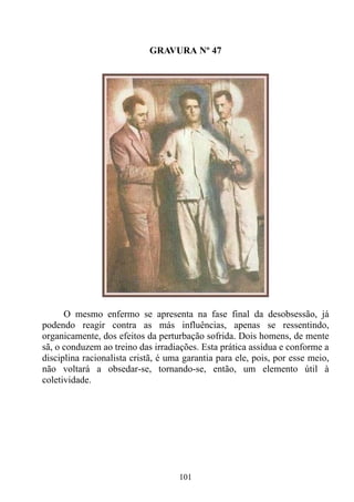 GRAVURA Nº 47




      O mesmo enfermo se apresenta na fase final da desobsessão, já
podendo reagir contra as más influências, apenas se ressentindo,
organicamente, dos efeitos da perturbação sofrida. Dois homens, de mente
sã, o conduzem ao treino das irradiações. Esta prática assídua e conforme a
disciplina racionalista cristã, é uma garantia para ele, pois, por esse meio,
não voltará a obsedar-se, tornando-se, então, um elemento útil à
coletividade.




                                    101
 