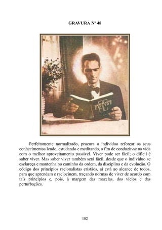 GRAVURA Nº 48




      Perfeitamente normalizado, procura o indivíduo reforçar os seus
conhecimentos lendo, estudando e meditando, a fim de conduzir-se na vida
com o melhor aproveitamento possível. Viver pode ser fácil; o difícil é
saber viver. Mas saber viver também será fácil, desde que o indivíduo se
esclareça e mantenha no caminho da ordem, da disciplina e da evolução. O
código dos princípios racionalistas cristãos, aí está ao alcance de todos,
para que aprendam e raciocinem, traçando normas de viver de acordo com
tais princípios e, pois, à margem das mazelas, dos vícios e das
perturbações.




                                   102
 