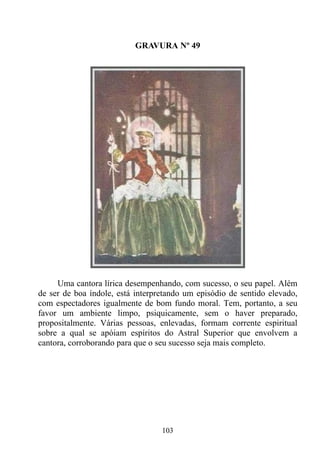 GRAVURA Nº 49




     Uma cantora lírica desempenhando, com sucesso, o seu papel. Além
de ser de boa índole, está interpretando um episódio de sentido elevado,
com espectadores igualmente de bom fundo moral. Tem, portanto, a seu
favor um ambiente limpo, psiquicamente, sem o haver preparado,
propositalmente. Várias pessoas, enlevadas, formam corrente espiritual
sobre a qual se apóiam espíritos do Astral Superior que envolvem a
cantora, corroborando para que o seu sucesso seja mais completo.




                                  103
 