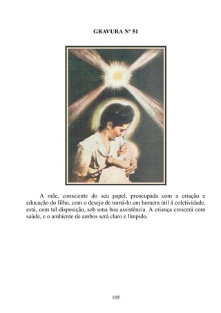GRAVURA Nº 51




      A mãe, consciente do seu papel, preocupada com a criação e
educação do filho, com o desejo de torná-lo um homem útil à coletividade,
está, com tal disposição, sob uma boa assistência. A criança crescerá com
saúde, e o ambiente de ambos será claro e límpido.




                                  105
 