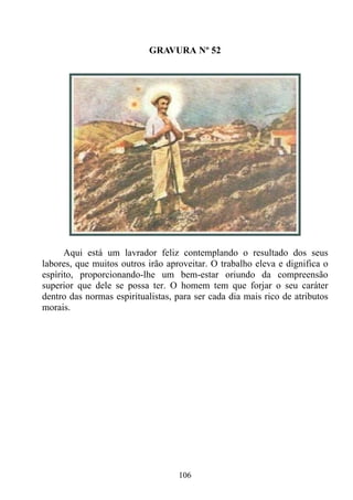 GRAVURA Nº 52




      Aqui está um lavrador feliz contemplando o resultado dos seus
labores, que muitos outros irão aproveitar. O trabalho eleva e dignifica o
espírito, proporcionando-lhe um bem-estar oriundo da compreensão
superior que dele se possa ter. O homem tem que forjar o seu caráter
dentro das normas espiritualistas, para ser cada dia mais rico de atributos
morais.




                                   106
 