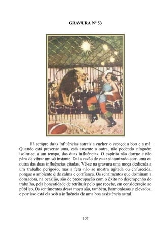 GRAVURA Nº 53




      Há sempre duas influências astrais a encher o espaço: a boa e a má.
Quando está presente uma, está ausente a outra, não podendo ninguém
isolar-se, a um tempo, das duas influências. O espírito não dorme e não
pára de vibrar um só instante. Daí a razão de estar sintonizado com uma ou
outra das duas influências citadas. Vê-se na gravura uma moça dedicada a
um trabalho perigoso, mas a fera não se mostra agitada ou enfurecida,
porque o ambiente é de calma e confiança. Os sentimentos que dominam a
domadora, na ocasião, são de preocupação com o êxito no desempenho do
trabalho, pela honestidade de retribuir pelo que recebe, em consideração ao
público. Os sentimentos dessa moça são, também, harmoniosos e elevados,
e por isso está ela sob a influência de uma boa assistência astral.




                                   107
 