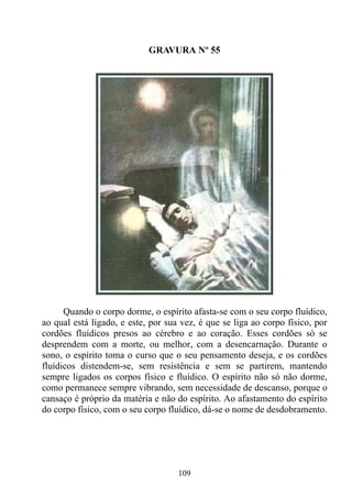 GRAVURA Nº 55




      Quando o corpo dorme, o espírito afasta-se com o seu corpo fluídico,
ao qual está ligado, e este, por sua vez, é que se liga ao corpo físico, por
cordões fluídicos presos ao cérebro e ao coração. Esses cordões só se
desprendem com a morte, ou melhor, com a desencarnação. Durante o
sono, o espírito toma o curso que o seu pensamento deseja, e os cordões
fluídicos distendem-se, sem resistência e sem se partirem, mantendo
sempre ligados os corpos físico e fluídico. O espírito não só não dorme,
como permanece sempre vibrando, sem necessidade de descanso, porque o
cansaço é próprio da matéria e não do espírito. Ao afastamento do espírito
do corpo físico, com o seu corpo fluídico, dá-se o nome de desdobramento.




                                    109
 
