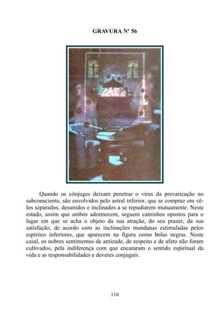 GRAVURA Nº 56




      Quando os cônjuges deixam penetrar o vírus da prevaricação no
subconsciente, são envolvidos pelo astral inferior, que se compraz em vê-
los separados, desunidos e inclinados a se repudiarem mutuamente. Neste
estado, assim que ambos adormecem, seguem caminhos opostos para o
lugar em que se acha o objeto da sua atração, do seu prazer, da sua
satisfação, de acordo com as inclinações mundanas estimuladas pelos
espíritos inferiores, que aparecem na figura como bolas negras. Neste
casal, os nobres sentimentos de amizade, de respeito e de afeto não foram
cultivados, pela indiferença com que encararam o sentido espiritual da
vida e as responsabilidades e deveres conjugais.




                                  110
 