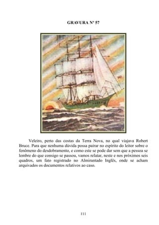 GRAVURA Nº 57




     Veleiro, perto das costas da Terra Nova, no qual viajava Robert
Bruce. Para que nenhuma dúvida possa pairar no espírito do leitor sobre o
fenômeno do desdobramento, e como este se pode dar sem que a pessoa se
lembre do que consigo se passou, vamos relatar, neste e nos próximos seis
quadros, um fato registrado no Almirantado Inglês, onde se acham
arquivados os documentos relativos ao caso.




                                  111
 