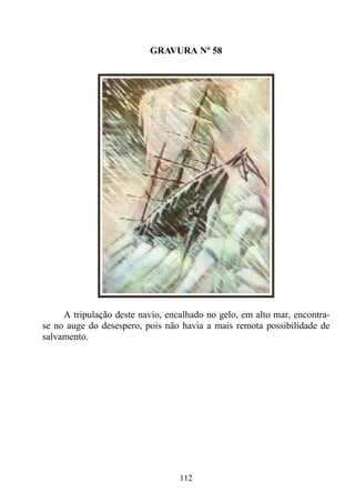 GRAVURA Nº 58




     A tripulação deste navio, encalhado no gelo, em alto mar, encontra-
se no auge do desespero, pois não havia a mais remota possibilidade de
salvamento.




                                  112
 