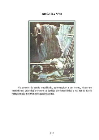 GRAVURA Nº 59




     No convés do navio encalhado, adormecido a um canto, vê-se um
marinheiro, cujo duplo-etéreo se desliga do corpo físico e vai ter ao navio
representado no primeiro quadro acima.




                                   113
 