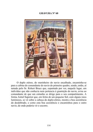GRAVURA Nº 60




      O duplo etéreo, do marinheiro do navio encalhado, encaminha-se
para a cabina do comandante do navio do primeiro quadro, sendo, então, aí
notado pelo Sr. Robert Bruce que, espantado por ver, naquele lugar, um
indivíduo que não conhecia nem pertencia à guarnição do navio, avisa ao
comandante de que um estranho se dirige para o seu compartimento. A
forma Astral Superior que, em feitio de um pequeno Sol, com alguns raios
luminosos, se vê sobre a cabeça do duplo-etéreo, mostra a boa assistência
do desdobrado, e como esta boa assistência o encaminhou para o outro
navio, de onde poderia vir o socorro.




                                  114
 