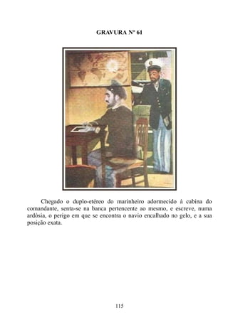 GRAVURA Nº 61




     Chegado o duplo-etéreo do marinheiro adormecido à cabina do
comandante, senta-se na banca pertencente ao mesmo, e escreve, numa
ardósia, o perigo em que se encontra o navio encalhado no gelo, e a sua
posição exata.




                                 115
 