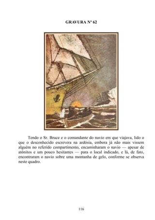GRAVURA Nº 62




      Tendo o Sr. Bruce e o comandante do navio em que viajava, lido o
que o desconhecido escrevera na ardósia, embora já não mais vissem
alguém no referido compartimento, encaminharam o navio — apesar de
atônitos e um pouco hesitantes — para o local indicado, e lá, de fato,
encontraram o navio sobre uma montanha de gelo, conforme se observa
neste quadro.




                                 116
 