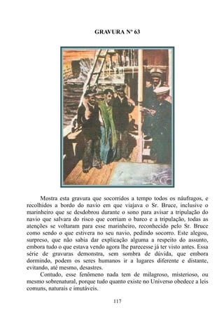 GRAVURA Nº 63




      Mostra esta gravura que socorridos a tempo todos os náufragos, e
recolhidos a bordo do navio em que viajava o Sr. Bruce, inclusive o
marinheiro que se desdobrou durante o sono para avisar a tripulação do
navio que salvara do risco que corriam o barco e a tripulação, todas as
atenções se voltaram para esse marinheiro, reconhecido pelo Sr. Bruce
como sendo o que estivera no seu navio, pedindo socorro. Este alegou,
surpreso, que não sabia dar explicação alguma a respeito do assunto,
embora tudo o que estava vendo agora lhe parecesse já ter visto antes. Essa
série de gravuras demonstra, sem sombra de dúvida, que embora
dormindo, podem os seres humanos ir a lugares diferente e distante,
evitando, até mesmo, desastres.
      Contudo, esse fenômeno nada tem de milagroso, misterioso, ou
mesmo sobrenatural, porque tudo quanto existe no Universo obedece a leis
comuns, naturais e imutáveis.

                                   117
 