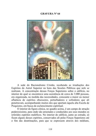 GRAVURA Nº 64




      A sede do Racionalismo Cristão, recebendo as irradiações dos
Espíritos do Astral Superior na hora das Sessões Públicas que nele se
realizam. A concentração dessas Forças Superiores sobre o edifício, no
interior do qual se encontrava uma assistência de cerca de 3.000 pessoas,
era organizada, na medida das necessidades, consoante a maior ou menor
afluência de espíritos obsessores, perturbadores e sofredores que ali
penetravam, acompanhando muitos dos que aportam àquela alta Escola de
Psiquismo, em busca de esclarecimento espiritual.
      O interior da figura cônica, no quadro acima, é um campo de atração
poderosíssimo, para onde são arrastados e conduzidos aos seus mundos os
referidos espíritos maléficos. No interior do edifício, junto ao estrado, só
ficam alguns desses espíritos, conservados ali pelas Forças Superiores até
o fim das doutrinações, para que se expressem através dos médiuns,


                                    118
 