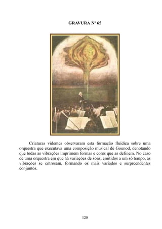 GRAVURA Nº 65




     Criaturas videntes observaram esta formação fluídica sobre uma
orquestra que executava uma composição musical de Gounod, denotando
que todas as vibrações imprimem formas e cores que as definem. No caso
de uma orquestra em que há variações de sons, emitidos a um só tempo, as
vibrações se entrosam, formando os mais variados e surpreendentes
conjuntos.




                                  120
 