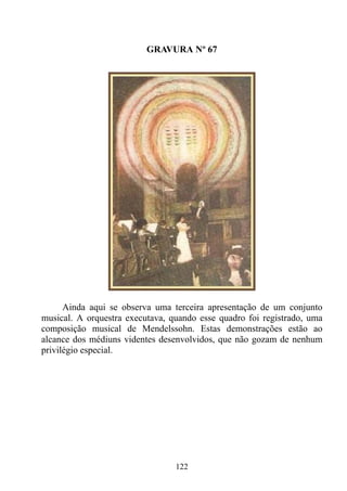 GRAVURA Nº 67




      Ainda aqui se observa uma terceira apresentação de um conjunto
musical. A orquestra executava, quando esse quadro foi registrado, uma
composição musical de Mendelssohn. Estas demonstrações estão ao
alcance dos médiuns videntes desenvolvidos, que não gozam de nenhum
privilégio especial.




                                 122
 