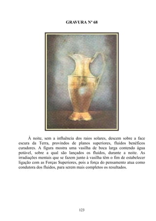 GRAVURA Nº 68




      À noite, sem a influência dos raios solares, descem sobre a face
escura da Terra, provindos de planos superiores, fluidos benéficos
curadores. A figura mostra uma vasilha de boca larga contendo água
potável, sobre a qual são lançados os fluidos, durante a noite. As
irradiações mentais que se fazem junto à vasilha têm o fim de estabelecer
ligação com as Forças Superiores, pois a força do pensamento atua como
condutora dos fluidos, para serem mais completos os resultados.




                                  123
 