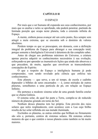 CAPÍTULO II

                               O ESPAÇO
      Por mais que o ser humano dê expansão aos seus conhecimentos, por
mais que os analise e neles se aprofunde, não poderá penetrar, partindo da
limitada posição que ocupa neste planeta, toda a extensão infinita do
Espaço.
      A mente, embora possa avançar até um certo ponto, fica sempre sem
atingir a meta extrema, que se encontra sob o domínio de valores
absolutos.
      Perdem tempo os que se preocupam, em demasia, com a definição
integral do problema do Espaço para abranger a sua concepção total,
porque somente a Inteligência Universal é detentora de tão completo saber.
      Antes de chegar aos problemas máximos do Universo, a criatura
apenas precisa adquirir os conhecimentos necessários à sua evolução,
esforçando-se por aprender as inumeráveis lições que ainda não absorveu e
que precedem, de muito, aquelas que envolvem as transcendentais
concepções do Espírito.
      O que a respeito do Espaço a inteligência humana já pode
compreender, vem sendo revelado pela ciência que enfeixa tais
conhecimentos.
      Este planeta — que serve, a um só tempo, de escola e cadinho
depurador a bilhões de seres encarnados — é, como miríades de outros
planetas, semelhantes a uma partícula de pó, em relação ao Espaço
Infinito.
      Ele pertence a modesto sistema solar de uma grande família estelar
que se chama Galáxia.
      O sistema solar, do qual faz parte a Terra, compõe-se de reduzido
número de planetas girando em torno do Sol.
      Nenhum desses planetas tem luz própria. Esta provém dos raios
solares que neles resplandecem, com acontece com a Lua cujo brilho
resulta da luz solar refletida em sua metade iluminada.
      Excluídos os planetas, as outras estrelas que brilham no firmamento
são sóis e, portanto, centros de sistemas solares. Há sistemas solares
menores do que o que contém o nosso planeta como também os há muito
maiores.


                                   14
 