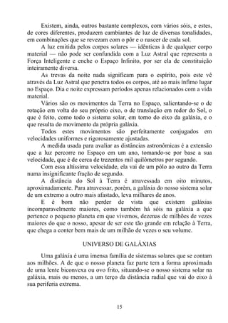 Existem, ainda, outros bastante complexos, com vários sóis, e estes,
de cores diferentes, produzem cambiantes de luz de diversas tonalidades,
em combinações que se revezam com o pôr e o nascer de cada sol.
      A luz emitida pelos corpos solares — idênticas à de qualquer corpo
material — não pode ser confundida com a Luz Astral que representa a
Força Inteligente e enche o Espaço Infinito, por ser ela de constituição
inteiramente diversa.
      As trevas da noite nada significam para o espírito, pois este vê
através da Luz Astral que penetra todos os corpos, até ao mais ínfimo lugar
no Espaço. Dia e noite expressam períodos apenas relacionados com a vida
material.
      Vários são os movimentos da Terra no Espaço, salientando-se o de
rotação em volta do seu próprio eixo, o de translação em redor do Sol, o
que é feito, como todo o sistema solar, em torno do eixo da galáxia, e o
que resulta do movimento da própria galáxia.
      Todos estes movimentos são perfeitamente conjugados em
velocidades uniformes e rigorosamente ajustadas.
      A medida usada para avaliar as distâncias astronômicas é a extensão
que a luz percorre no Espaço em um ano, tomando-se por base a sua
velocidade, que é de cerca de trezentos mil quilômetros por segundo.
      Com essa altíssima velocidade, ela vai de um pólo ao outro da Terra
numa insignificante fração de segundo.
      A distância do Sol à Terra é atravessada em oito minutos,
aproximadamente. Para atravessar, porém, a galáxia do nosso sistema solar
de um extremo a outro mais afastado, leva milhares de anos.
      E é bom não perder de vista que existem galáxias
incomparavelmente maiores, como também há sóis na galáxia a que
pertence o pequeno planeta em que vivemos, dezenas de milhões de vezes
maiores do que o nosso, apesar de ser este tão grande em relação à Terra,
que chega a conter bem mais de um milhão de vezes o seu volume.

                      UNIVERSO DE GALÁXIAS
     Uma galáxia é uma imensa família de sistemas solares que se contam
aos milhões. A de que o nosso planeta faz parte tem a forma aproximada
de uma lente biconvexa ou ovo frito, situando-se o nosso sistema solar na
galáxia, mais ou menos, a um terço da distância radial que vai do eixo à
sua periferia extrema.


                                    15
 