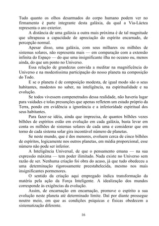Tudo quanto os olhos desarmados do corpo humano podem ver no
firmamento é parte integrante desta galáxia, da qual a Via-Láctea
representa o aro exterior.
      A distância de uma galáxia a outra mais próxima é de tal magnitude
que ultrapassa a capacidade de apreciação do espírito encarnado, de
percepção normal.
      Apesar disso, uma galáxia, com seus milhares ou milhões de
sistemas solares, não representa mais — em comparação com a extensão
infinita do Espaço — do que uma insignificante ilha no oceano ou, menos
ainda, do que um ponto no Universo.
      Essa relação de grandezas convida a meditar na magnificência do
Universo e na modestíssima participação do nosso planeta na composição
do Todo.
      E se o planeta é de composição modesta, de igual modo são o seus
habitantes, modestos no saber, na inteligência, na espiritualidade e na
evolução.
      Se todos vivessem compenetrados dessa realidade, não haveria lugar
para vaidades e tolas presunções que apenas refletem um estado próprio da
Terra, pondo em evidência a ignorância e a inferioridade espiritual dos
seus habitantes.
      Para fazer-se idéia, ainda que imprecisa, de quantos bilhões vezes
bilhões de espíritos estão em evolução em cada galáxia, basta levar em
conta os milhões de sistemas solares de cada uma e considerar que em
torno de cada sistema solar gira incontável número de planetas.
      Se neste mundo, que é dos menores, evoluem cerca de cinco bilhões
de espíritos, logicamente nos outros planetas, em média proporcional, esse
número não pode ser inferior.
      A Inteligência Universal, de que o pensamento emana — na sua
expressão máxima — tem poder ilimitado. Nada existe no Universo sem
razão de ser. Nenhuma criação foi obra do acaso, já que tudo obedeceu a
uma determinação rigorosamente preestabelecida, mesmo nos mais
insignificantes pormenores.
      O sentido da criação aqui empregado indica transformação da
matéria pela ação da Força Inteligente. A idealização dos mundos
corresponde às exigências da evolução.
      Assim, de encarnação em encarnação, promove o espírito a sua
evolução neste planeta até determinado limite. Daí por diante prossegue
noutro meio, em que as condições psíquicas e físicas obedecem a
sistematização diferente.

                                   16
 