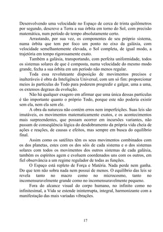 Desenvolvendo uma velocidade no Espaço de cerca de trinta quilômetros
por segundo, descreve a Terra a sua órbita em torno do Sol, com precisão
matemática, num período de tempo absolutamente certo.
       Arrastando, por sua vez, os componentes de seu próprio sistema,
numa órbita que tem por foco um ponto no eixo da galáxia, com
velocidade semelhantemente elevada, o Sol completa, de igual modo, a
trajetória em tempo rigorosamente exato.
       Também a galáxia, transportando, com perfeita uniformidade, todos
os sistemas solares de que é composta, numa velocidade do mesmo modo
grande, fecha a sua órbita em um período não menos regular.
       Toda essa revoluteante disposição de movimentos precisos e
inalteráveis é obra da Inteligência Universal, com um só fim: proporcionar
meios às partículas do Todo para poderem progredir e galgar, uma a uma,
os extensos degraus da evolução.
       Não há qualquer exagero em afirmar que uma única dessas partículas
é tão importante quanto o próprio Todo, porque este não poderia existir
sem ela, nem ela sem ele.
       A obra da natureza não contém erros nem imperfeições. Suas leis são
imutáveis, os movimentos matematicamente exatos, e os acontecimentos
mais surpreendentes, que possam ocorrer em incursões variantes, não
passam de conseqüência lógica do desdobramento da própria vida cheia de
ações e reações, de causas e efeitos, mas sempre em busca do equilíbrio
final.
       Assim como os satélites têm os seus movimentos combinados com
os dos planetas, estes com os dos sóis de cada sistema e o dos sistemas
solares com todos os movimentos dos outros sistemas de cada galáxia,
também os espíritos agem e evoluem coordenados uns com os outros, em
fiel observância a um regime regulador de todas as funções.
       O Espaço está repleto de Força e Matéria. Nada perde nem ganha.
Do que tem não sobra nada nem possui de menos. O equilíbrio das leis se
revela tanto no macro como no microcosmo, tanto no
incomensuravelmente grande como no incomensuravelmente pequeno.
       Fora do alcance visual do corpo humano, no infinito como no
infinitesimal, a Vida se estende ininterrupta, integral, harmonizante com a
manifestação das mais variadas vibrações.




                                    17
 