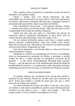 ESPAÇO E TEMPO
      Para o espírito, todas as grandezas se confundem, porque ele está em
toda parte e em qualquer tempo.
      Espaço e Tempo, aliás, com iniciais minúsculas, são duas
relatividades que só interessam aos meios físicos. Com letras maiúsculas,
no entanto, representam concepções absolutas que a linguagem humana é
demasiado pobre para definir, diante da grandeza do Infinito.
      Para a Inteligência Universal há — com respeito a Espaço e Tempo
— somente uma espécie de Presente Eterno, idéia que não pode ser bem
compreendida neste mundo de tamanhas limitações.
      Assim, por mais altas que sejam as velocidades não passam de
expressões relativas igualmente subordinadas ao meio físico, pois no
campo espiritual outros princípios, outras leis regem a vida.
      Em sua essência primordial, apenas como Força, o espírito poderá
fazer-se presente, instantaneamente, tanto num mundo como noutro,
dentro do seu raio de ação, utilizando-se, tão-somente, do campo imantado
afim da Força Infinita, componente do Todo.
      Essa Força, penetrando e envolvendo todos os corpos do Universo,
enche literalmente o Espaço.
      Quedando-se o homem na contemplação do Universo, em meditação
sobre as incomensuráveis grandezas do Infinito, a perscrutar o sentido
criador da vida e o poder ilimitado da Inteligência Universal, há de
perceber — se não estiver demasiadamente dominado pelas emoções
terrenas — que não passa de um ser de reduzidíssimas dimensões diante da
grandiosidade do Universo, e se compenetrará, então, da grande, da imensa
caminhada que terá de fazer na longa, na interminável estrada da evolução.

                       NEM PAIS NEM FILHOS
     Os grandes espíritos que encarnaram neste mundo para auxiliar o
progresso da grei humana, fizeram-no movidos pela ação consciente do
dever. Nunca para atender à vontade de quem quer que seja, e muito
menos de um suposto pai celestial.
     Na esfera espiritual não há pais nem filhos. O que há, o que existe,
em verdade, é uma enorme comunhão de espíritos numa infinita graduação
evolutiva, em que todos os seres — todos, sem exceção — têm uma
origem comum: a Força Criadora ou Inteligência Universal.



                                   18
 