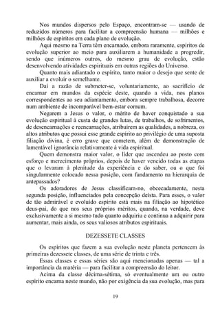 Nos mundos dispersos pelo Espaço, encontram-se — usando de
reduzidos números para facilitar a compreensão humana — milhões e
milhões de espíritos em cada plano de evolução.
      Aqui mesmo na Terra têm encarnado, embora raramente, espíritos de
evolução superior ao meio para auxiliarem a humanidade a progredir,
sendo que inúmeros outros, do mesmo grau de evolução, estão
desenvolvendo atividades espirituais em outras regiões do Universo.
      Quanto mais adiantado o espírito, tanto maior o desejo que sente de
auxiliar a evoluir o semelhante.
      Daí a razão de submeter-se, voluntariamente, ao sacrifício de
encarnar em mundos da espécie deste, quando a vida, nos planos
correspondentes ao seu adiantamento, embora sempre trabalhosa, decorre
num ambiente de incomparável bem-estar comum.
      Negarem a Jesus o valor, o mérito de haver conquistado a sua
evolução espiritual à custa de grandes lutas, de trabalhos, de sofrimentos,
de desencarnações e reencarnações, atribuírem as qualidades, a nobreza, os
altos atributos que possui esse grande espírito ao privilégio de uma suposta
filiação divina, é erro grave que cometem, além de demonstração de
lamentável ignorância relativamente à vida espiritual.
      Quem demonstra maior valor, o líder que ascendeu ao posto com
esforço e merecimento próprios, depois de haver vencido todas as etapas
que o levaram à plenitude da experiência e do saber, ou o que foi
singularmente colocado nessa posição, com fundamento na hierarquia de
antepassados?
      Os adoradores de Jesus classificam-no, obcecadamente, nesta
segunda posição, influenciados pela concepção deísta. Para esses, o valor
de tão admirável e evoluído espírito está mais na filiação ao hipotético
deus-pai, do que nos seus próprios méritos, quando, na verdade, deve
exclusivamente a si mesmo tudo quanto adquiriu e continua a adquirir para
aumentar, mais ainda, os seus valiosos atributos espirituais.

                         DEZESSETE CLASSES
      Os espíritos que fazem a sua evolução neste planeta pertencem às
primeiras dezessete classes, de uma série de trinta e três.
      Essas classes e essas séries são aqui mencionadas apenas — tal a
importância da matéria — para facilitar a compreensão do leitor.
      Acima da classe décima-sétima, só eventualmente um ou outro
espírito encarna neste mundo, não por exigência da sua evolução, mas para

                                    19
 