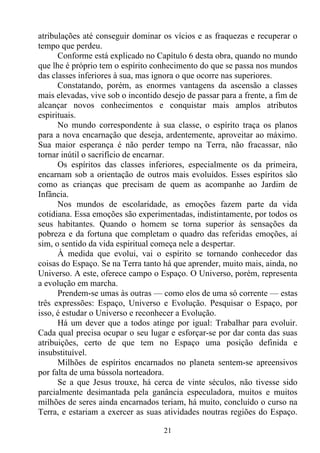 atribulações até conseguir dominar os vícios e as fraquezas e recuperar o
tempo que perdeu.
      Conforme está explicado no Capítulo 6 desta obra, quando no mundo
que lhe é próprio tem o espírito conhecimento do que se passa nos mundos
das classes inferiores à sua, mas ignora o que ocorre nas superiores.
      Constatando, porém, as enormes vantagens da ascensão a classes
mais elevadas, vive sob o incontido desejo de passar para a frente, a fim de
alcançar novos conhecimentos e conquistar mais amplos atributos
espirituais.
      No mundo correspondente à sua classe, o espírito traça os planos
para a nova encarnação que deseja, ardentemente, aproveitar ao máximo.
Sua maior esperança é não perder tempo na Terra, não fracassar, não
tornar inútil o sacrifício de encarnar.
      Os espíritos das classes inferiores, especialmente os da primeira,
encarnam sob a orientação de outros mais evoluídos. Esses espíritos são
como as crianças que precisam de quem as acompanhe ao Jardim de
Infância.
      Nos mundos de escolaridade, as emoções fazem parte da vida
cotidiana. Essa emoções são experimentadas, indistintamente, por todos os
seus habitantes. Quando o homem se torna superior às sensações da
pobreza e da fortuna que completam o quadro das referidas emoções, aí
sim, o sentido da vida espiritual começa nele a despertar.
      À medida que evolui, vai o espírito se tornando conhecedor das
coisas do Espaço. Se na Terra tanto há que aprender, muito mais, ainda, no
Universo. A este, oferece campo o Espaço. O Universo, porém, representa
a evolução em marcha.
      Prendem-se umas às outras — como elos de uma só corrente — estas
três expressões: Espaço, Universo e Evolução. Pesquisar o Espaço, por
isso, é estudar o Universo e reconhecer a Evolução.
      Há um dever que a todos atinge por igual: Trabalhar para evoluir.
Cada qual precisa ocupar o seu lugar e esforçar-se por dar conta das suas
atribuições, certo de que tem no Espaço uma posição definida e
insubstituível.
      Milhões de espíritos encarnados no planeta sentem-se apreensivos
por falta de uma bússola norteadora.
      Se a que Jesus trouxe, há cerca de vinte séculos, não tivesse sido
parcialmente desimantada pela ganância especuladora, muitos e muitos
milhões de seres ainda encarnados teriam, há muito, concluído o curso na
Terra, e estariam a exercer as suas atividades noutras regiões do Espaço.

                                    21
 
