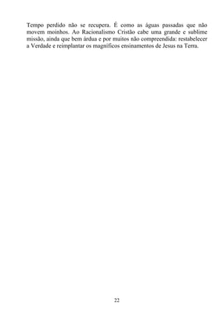 Tempo perdido não se recupera. É como as águas passadas que não
movem moinhos. Ao Racionalismo Cristão cabe uma grande e sublime
missão, ainda que bem árdua e por muitos não compreendida: restabelecer
a Verdade e reimplantar os magníficos ensinamentos de Jesus na Terra.




                                  22
 