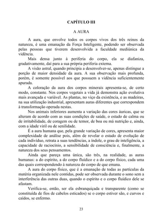 CAPÍTULO III

                                  A AURA
      A aura, que envolve todos os corpos vivos dos três reinos da
natureza, é uma emanação da Força Inteligente, podendo ser observada
pelas pessoas que tiverem desenvolvida a faculdade mediúnica da
vidência.
      Mais densa junto à periferia do corpo, ela se diafaniza,
gradativamente, daí para a sua própria periferia externa.
      A visão astral, quando principia a desenvolver-se, apenas distingue a
porção de maior densidade da aura. A sua observação mais profunda,
porém, é somente possível aos que possuem a vidência suficientemente
apurada.
      A coloração da aura dos corpos minerais apresenta-se, de certo
modo, constante. Nos corpos vegetais a vida já demonstra ação evolutiva
mais avançada e variável. As plantas, no viço da existência, e as madeiras,
na sua utilização industrial, apresentam auras diferentes que correspondem
à transformação operada nestas.
      Nos animais inferiores aumenta a variação das cores áuricas, que se
alteram de acordo com as suas condições de saúde, o estado de calma ou
de irritabilidade, de coragem ou de temor, de boa ou má nutrição e, ainda,
com a idade viril ou de senilidade.
      É a aura humana que, pela grande variação de cores, apresenta maior
complexidade de análise pois, além de revelar o estado de evolução de
cada indivíduo, retrata a suas tendências, a índole, o grau de inteligência, a
capacidade de raciocínio, a sensibilidade de consciência e, finalmente, a
natureza dos seus pensamentos.
      Ainda que pareça uma única, são três, na realidade, as auras
humanas: a do espírito, a do corpo fluídico e a do corpo físico, cada uma
das quais correspondendo à natureza do corpo de que emana.
      A aura do corpo físico, que é a emanação de todas as partículas da
matéria organizada nele contidas, pode ser observada durante o sono sem a
interferência das outras duas, quando o espírito e o corpo fluídico dele se
afastam.
      Verifica-se, então, ser ela esbranquiçada e transparente (como se
constituída de fios de cabelos esticados) se o corpo estiver são, e curvos e
caídos, se enfermo.

                                     23
 