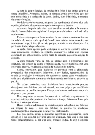 A aura do corpo fluídico, de tenuidade inferior à dos outros corpos, é
quase invariável. Nenhuma, porém, se compara com a do espírito que, por
sua intensidade e a variedade de cores, define, com fidelidade, a natureza
das suas vibrações.
      Os dois extremos opostos, na gama dos sentimentos alimentados pelo
espírito, são identificados na aura pelas cores preta e branca.
      A branca, límpida, cristalina, sem manchas, exterioriza a forma mais
alta do desenvolvimento espiritual. A negra, os mais baixos e animalizados
sentimentos.
      Entre as auras preta e branca existe, de um extremo ao outro, imensa
variedade de cores, cada qual definindo um estado, uma emoção, um
sentimento, imperfeitos, já se vê, porque a meta a ser alcançada é a
perfeição, traduzida pelo branco.
      A visão física apenas pode distinguir as cores do espectro solar e
suas associações. Existem, no entanto, inumeráveis outras que, embora
escapando aos olhos físicos, fazem parte da seriação das cores áuricas do
espírito.
      A aura humana varia de cor, de acordo com o pensamento das
criaturas. Em estado de calma e tranqüilidade, ela se manifesta por uma
coloração própria, reveladora do grau de evolução do espírito.
      Como, entretanto, essa evolução se processa com a eliminação
progressiva dos sentimentos inferiores, a cor áurica, representativa do
estado de evolução, é composta de numerosas outras cores combinadas,
cada uma significando a presença de determinado sentimento, emoção ou
paixão.
      Na ordem evolutiva, cada indivíduo bem intencionado procura
despojar-se dos defeitos que vai notando em sua própria personalidade,
mas conserva os que lhe escapam. Esse procedimento, assim mesmo, varia
de pessoa para pessoa.
      Uns, enquanto procuram dar combate à vaidade, esquecem-se da
avareza; outros, esforçando-se por dominar a inveja, deixam-se levar pela
luxúria, e assim por diante.
      Disso resulta modificar-se de indivíduo para indivíduo a cor habitual
ou própria da aura. E essa cor habitual ou própria vai mudando,
paulatinamente, à medida que o caráter vai melhorando.
      Ela está sujeita, ainda, a mutações repentinas e passageiras. Basta
deixar-se o ser assaltar por uma emoção qualquer, para que a sua aura
tome, imediatamente, a cor que essa emoção traduz. É que a emoção


                                    24
 