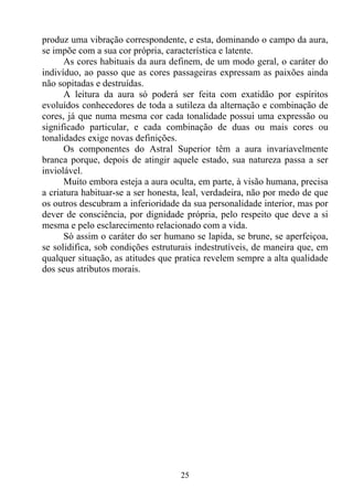 produz uma vibração correspondente, e esta, dominando o campo da aura,
se impõe com a sua cor própria, característica e latente.
      As cores habituais da aura definem, de um modo geral, o caráter do
indivíduo, ao passo que as cores passageiras expressam as paixões ainda
não sopitadas e destruídas.
      A leitura da aura só poderá ser feita com exatidão por espíritos
evoluídos conhecedores de toda a sutileza da alternação e combinação de
cores, já que numa mesma cor cada tonalidade possui uma expressão ou
significado particular, e cada combinação de duas ou mais cores ou
tonalidades exige novas definições.
      Os componentes do Astral Superior têm a aura invariavelmente
branca porque, depois de atingir aquele estado, sua natureza passa a ser
inviolável.
      Muito embora esteja a aura oculta, em parte, à visão humana, precisa
a criatura habituar-se a ser honesta, leal, verdadeira, não por medo de que
os outros descubram a inferioridade da sua personalidade interior, mas por
dever de consciência, por dignidade própria, pelo respeito que deve a si
mesma e pelo esclarecimento relacionado com a vida.
      Só assim o caráter do ser humano se lapida, se brune, se aperfeiçoa,
se solidifica, sob condições estruturais indestrutíveis, de maneira que, em
qualquer situação, as atitudes que pratica revelem sempre a alta qualidade
dos seus atributos morais.




                                    25
 