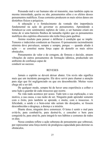 Pensando mal o ser humano não só transmite, mas também capta na
mesma intensidade, queira ou não, pensamentos afins e os efeitos desses
pensamentos maléficos. Essas correntes produzem os mais sérios danos em
distúrbios físicos e psíquicos.
      A educação e o fortalecimento da vontade têm importância
fundamental na ação de governar os pensamentos. Aprendendo a
fortalecer-se com sentimentos repletos de valor, o ser humano criará em
torno de si uma barreira fluídica de tamanha rigidez que os pensamentos
maléficos dos espíritos obsessores não terão força para quebrar.
      Ânimo resoluto para pensar e deliberar é condição que se impõe.
Temores e indecisões conduzem ao fracasso. O pensamento racionalmente
otimista deve prevalecer, sempre e sempre, porque — quando aliado à
ação — se constitui numa força capaz de demolir os mais sérios
obstáculos.
      Pensamentos de valor e de coragem, de firmeza e decisão, atraem
vibrações de outros pensamentos de formação idêntica, produzindo um
ambiente de confiança capaz de
conduzir ao sucesso.

                                REVESES
      Jamais o espírito se deverá deixar abater. Um revés não significa
mais que um incidente passageiro. Ele deve servir para chamar a atenção
para algo que foi negligenciado ou que era desconhecido. Muitas vezes
chega até a ser útil.
      De qualquer modo, sempre há de haver uma experiência a colher e
uma lição a guardar de cada insucesso que ocorre.
      Na vida nada acontece por acaso. Tudo tem a sua explicação, o seu
motivo, a sua causa, a sua razão de ser. Ninguém pode aprender somente
com o êxito, pois também se aprende, e muito, com o insucesso. A
felicidade, a saúde e o bem-estar não seriam tão desejados, se fossem
desconhecidas a desgraça, a doença e a miséria.
      Diante disso, ninguém deve esmorecer. O lema é sentir o mal para
evitá-lo, para combatê-lo, para destruí-lo, e conceber o bem para
conquistá-lo, para atraí-lo, para integrá-lo nos hábitos e costumes de todos
os dias.
      Nessa conduta reflete a ação soberana do pensamento que sobressai,
por representar uma força motriz de prodigiosa capacidade para derrotar os
obstáculos.

                                    27
 