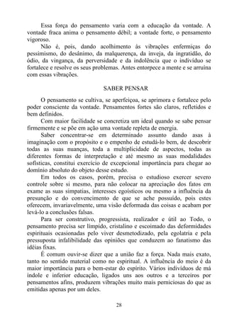 Essa força do pensamento varia com a educação da vontade. A
vontade fraca anima o pensamento débil; a vontade forte, o pensamento
vigoroso.
      Não é, pois, dando acolhimento às vibrações enfermiças do
pessimismo, do desânimo, da malquerença, da inveja, da ingratidão, do
ódio, da vingança, da perversidade e da indolência que o indivíduo se
fortalece e resolve os seus problemas. Antes entorpece a mente e se arruína
com essas vibrações.

                               SABER PENSAR
      O pensamento se cultiva, se aperfeiçoa, se aprimora e fortalece pelo
poder consciente da vontade. Pensamentos fortes são claros, refletidos e
bem definidos.
      Com maior facilidade se concretiza um ideal quando se sabe pensar
firmemente e se põe em ação uma vontade repleta de energia.
      Saber concentrar-se em determinado assunto dando asas à
imaginação com o propósito e o empenho de estudá-lo bem, de descobrir
todas as suas nuanças, toda a multiplicidade de aspectos, todas as
diferentes formas de interpretação e até mesmo as suas modalidades
sofísticas, constitui exercício de excepcional importância para chegar ao
domínio absoluto do objeto desse estudo.
      Em todos os casos, porém, precisa o estudioso exercer severo
controle sobre si mesmo, para não colocar na apreciação dos fatos em
exame as suas simpatias, interesses egoísticos ou mesmo a influência da
presunção e do convencimento de que se ache possuído, pois estes
oferecem, invariavelmente, uma visão deformada das coisas e acabam por
levá-lo a conclusões falsas.
      Para ser construtivo, progressista, realizador e útil ao Todo, o
pensamento precisa ser límpido, cristalino e escoimado das deformidades
espirituais ocasionadas pelo viver desmetodizado, pela egolatria e pela
pressuposta infalibilidade das opiniões que conduzem ao fanatismo das
idéias fixas.
      É comum ouvir-se dizer que a união faz a força. Nada mais exato,
tanto no sentido material como no espiritual. A influência do meio é da
maior importância para o bem-estar do espírito. Vários indivíduos de má
índole e inferior educação, ligados uns aos outros e a terceiros por
pensamentos afins, produzem vibrações muito mais perniciosas do que as
emitidas apenas por um deles.

                                    28
 