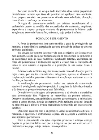 Por esse exemplo, se vê que todo indivíduo deve saber preparar-se
mentalmente, sempre que tiver de penetrar em qualquer mau ambiente.
Esse preparo consiste no pensamento vibrado com sabedoria, elevação,
consciência e confiança em si mesmo.
      O vigor do pensamento emitido por criatura mentalmente sã e
esclarecida cresce na medida das necessidades do momento, amplia-se,
expande-se e supera qualquer corrente de pensamentos inferiores, pela
atração que exerce da Força afim, universal, cujo poder é infinito.

                       FORÇA DO PENSAMENTO
      A força do pensamento tem como medida o grau de evolução do ser
humano, e como limite a capacidade que este possuir de utilizar-se do seus
atributos espirituais.
      Ela deverá ser sempre desenvolvida com o objetivo de favorecer ao
bem comum. Desde que o ser humano cresça na consciência de si mesmo e
se identifique com as suas poderosas faculdades latentes, encontrará na
força do pensamento o instrumento seguro e eficaz para a realização de
todos os seus anseios e aspirações e a proteção da sua saúde física e
mental.
      A história da medicina registra inumeráveis casos de doenças graves
cujas curas, por muitos consideradas milagrosas, apenas se deveram à
reação espiritual dos próprios enfermos e à atração que souberam exercer
das Forças Superiores.
      A sublimação do pensamento traduz um estado de consciência
sensível à evolução do espírito e propício à conquista da felicidade interior
e do bem-estar proporcionado por essa felicidade.
      O espírito cria a imagem pelo pensamento e só depois a materializa
para determinado fim. Vejam-se as maravilhas da pintura universal.
Observe-se a riqueza, a magnificência da obra que consagrou e imortalizou
tantos e tantos artistas, através dos tempos. Pois nenhuma delas foi lançada
na tela sem que o pintor a tivesse mentalmente concebido em todos os seus
detalhes.
      O mesmo acontece com o engenheiro. Antes de desenhar o edifício, a
máquina, o aparelho, o instrumento, a peça, ele os estuda e examina nos
seus mínimos pormenores.
      Com o pensamento em ação, engendra primeiro o esboço, corrige
depois as prováveis falhas até que a imagem do que vai exteriorizar e
materializar no papel esteja mais ou menos perfeita.

                                     29
 