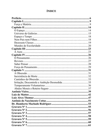 ÍNDICE

Prefácio.......................................................................................................6
Capítulo I....................................................................................................9
  Força e Matéria........................................................................................9
Capítulo II ................................................................................................14
  O Espaço................................................................................................14
  Universo de Galáxias.............................................................................15
  Espaço e Tempo ....................................................................................18
  Nem Pais nem Filhos.............................................................................18
  Dezessete Classes ..................................................................................19
  Mundos de Escolaridade........................................................................20
Capítulo III ..............................................................................................23
  A Aura ...................................................................................................23
Capítulo IV...............................................................................................26
  O Pensamento........................................................................................26
  Reveses..................................................................................................27
  Saber Pensar ..........................................................................................28
  Força do Pensamento.............................................................................29
Capítulo V ................................................................................................31
  A Obsessão ............................................................................................31
  Inexistência da Morte ............................................................................32
  Caminhos da Obsessão ..........................................................................33
  Irritação, Descontrole e Ambição Desmedida .......................................35
  Temperamento Voluntarioso .................................................................36
  Abalos Morais e Roteiro Seguro ...........................................................37
Antônio Vieira..........................................................................................39
Luiz de Mattos .........................................................................................42
Luiz Alves Thomaz ..................................................................................47
Antônio do Nascimento Cottas ...............................................................51
Dr. Humberto Machado Rodrigues .......................................................53
Gravura Nº 1............................................................................................55
Gravura Nº 2............................................................................................56
Gravura Nº 3............................................................................................57
Gravura Nº 4............................................................................................58
Gravura Nº 5............................................................................................59
Gravura Nº 6............................................................................................60
Gravura Nº 7............................................................................................61
 
