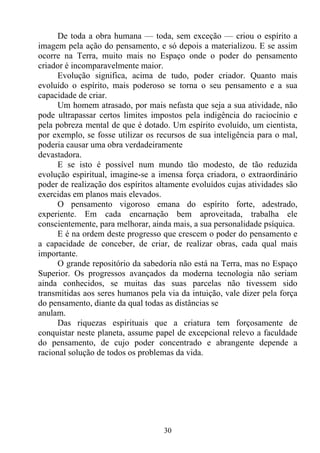De toda a obra humana — toda, sem exceção — criou o espírito a
imagem pela ação do pensamento, e só depois a materializou. E se assim
ocorre na Terra, muito mais no Espaço onde o poder do pensamento
criador é incomparavelmente maior.
      Evolução significa, acima de tudo, poder criador. Quanto mais
evoluído o espírito, mais poderoso se torna o seu pensamento e a sua
capacidade de criar.
      Um homem atrasado, por mais nefasta que seja a sua atividade, não
pode ultrapassar certos limites impostos pela indigência do raciocínio e
pela pobreza mental de que é dotado. Um espírito evoluído, um cientista,
por exemplo, se fosse utilizar os recursos de sua inteligência para o mal,
poderia causar uma obra verdadeiramente
devastadora.
      E se isto é possível num mundo tão modesto, de tão reduzida
evolução espiritual, imagine-se a imensa força criadora, o extraordinário
poder de realização dos espíritos altamente evoluídos cujas atividades são
exercidas em planos mais elevados.
      O pensamento vigoroso emana do espírito forte, adestrado,
experiente. Em cada encarnação bem aproveitada, trabalha ele
conscientemente, para melhorar, ainda mais, a sua personalidade psíquica.
      E é na ordem deste progresso que crescem o poder do pensamento e
a capacidade de conceber, de criar, de realizar obras, cada qual mais
importante.
      O grande repositório da sabedoria não está na Terra, mas no Espaço
Superior. Os progressos avançados da moderna tecnologia não seriam
ainda conhecidos, se muitas das suas parcelas não tivessem sido
transmitidas aos seres humanos pela via da intuição, vale dizer pela força
do pensamento, diante da qual todas as distâncias se
anulam.
      Das riquezas espirituais que a criatura tem forçosamente de
conquistar neste planeta, assume papel de excepcional relevo a faculdade
do pensamento, de cujo poder concentrado e abrangente depende a
racional solução de todos os problemas da vida.




                                   30
 