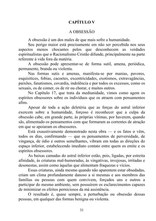 CAPÍTULO V

                               A OBSESSÃO
       A obsessão é um dos males de que mais sofre a humanidade.
       Seu perigo maior está precisamente em não ser percebida nos seus
aspectos menos chocantes pelos que desconhecem as verdades
espiritualistas que o Racionalismo Cristão difunde, principalmente na parte
referente à vida fora da matéria.
       A obsessão pode apresentar-se de forma sutil, amena, periódica,
permanente, branda ou violenta.
       Nas formas sutis e amenas, manifesta-se por manias, pavores,
esquisitices, fobias, cacoetes, excentricidades, exotismos, extravagâncias,
paixões, fanatismos, covardia, indolência e por todos os excessos, como os
sexuais, os de comer, os de rir ou chorar, e muitos outros.
       No Capítulo 17, que trata da mediunidade, vimos como agem os
espíritos obsessores sobre os indivíduos que os atraem com pensamentos
afins.
       Apesar de toda a ação deletéria que as forças do astral inferior
exercem sobre a humanidade, forçoso é reconhecer que a culpa da
obsessão cabe, em grande parte, às próprias vítimas, por haverem, quando
sãs, alimentado os pensamentos com que formaram as correntes de atração
em que se apoiaram os obsessores.
       Está exaustivamente demonstrado nesta obra — e os fatos o vêm,
todos os dias, confirmando — que os pensamentos de perversidade, de
vingança, de ódio e outros semelhantes, vibram em todas as direções do
espaço inferior, estabelecendo imediato contato entre quem os emite e os
espíritos obsessores.
       As baixas camadas do astral inferior estão, pois, ligadas, por estreita
afinidade, às criaturas mal-humoradas, às vingativas, invejosas, irritadas e
desonestas, assim como àquelas que alimentam fraquezas e vícios.
       Essas criaturas, ainda mesmo quando não aparentem estar obsedadas,
criam um clima profundamente danoso a si mesmas e aos membros das
famílias ou pessoas com quem convivem, forçados uns e outros a
participar do mesmo ambiente, sem possuírem os esclarecimentos capazes
de minimizar os efeitos perniciosos da má assistência.
       O resultado é, quase sempre, a perturbação ou obsessão dessas
pessoas, em qualquer das formas benigna ou violenta.

                                     31
 