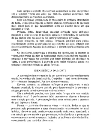 Nem sempre o espírito obsessor tem consciência do mal que produz.
Ele é também vítima dos erros que praticou, quando encarnado, pelo
desconhecimento da vida fora da matéria.
      Essa lamentável ignorância fê-lo prisioneiro do ambiente atmosférico
da Terra, levado pela cegueira de falsas crenças e persuadido de que nada
mais existe para os que desencarnam além do ilusório meio em que
passaram a viver.
      Procura, então, desenvolver qualquer atividade nesse ambiente,
passando a intuir os seus ex-parentes, amigos e conhecidos, na suposição
de que pratica uma boa ação ou por sentir prazer nessa atividade.
      Essas intuições, se bem aceitas, fornecem estímulo para outras,
estabelecendo intensa co-participação dos espíritos do astral inferior com
os seres encarnados. Quando isto acontece, o caminho para a obsessão está
aberto.
      Os obsessores, sempre que a afinidade for intensa, não se apartam da
vítima, pelo prazer que têm de permanecer onde se sentem bem. Quando a
obsessão é provocada por espíritos que foram inimigos do obsedado na
Terra, a ação perturbadora é exercida com maior violência contra ele,
tornando-se mesmo comuns as crises furiosas.

                      INEXISTÊNCIA DA MORTE
      A concepção da morte resulta de um conceito da vida completamente
errado. Na verdade ela jamais existiu. O espírito — será necessário repeti-
lo? — é um ser imperecível. Por isso, não morre nunca.
      Devem, portanto, as criaturas esforçar-se por refazer-se, o mais
depressa possível, do choque causado pela desencarnação de parentes e
amigos, para não se enfraquecerem espiritualmente.
      Diz a sabedoria popular, com justa razão, "o que não tem remédio
remediado está". É perfeitamente inútil permanecer alguém a lamentar
uma situação passada. A preocupação deve estar voltada para o presente,
do qual depende o futuro.
      Pensar — já se tem dito muitas vezes — é atrair. Todos os que se
prendem pelo pensamento a seres desencarnados estacionados no astral
inferior, não só os estão atraindo e perturbando mais, como retardando a
sua marcha para o mundo a que pertencem, estimulando-os a permanecer
em contato com as coisas terrenas, inclusive os problemas da vida familiar,
e concorrendo para torná-los obsessores.


                                    32
 